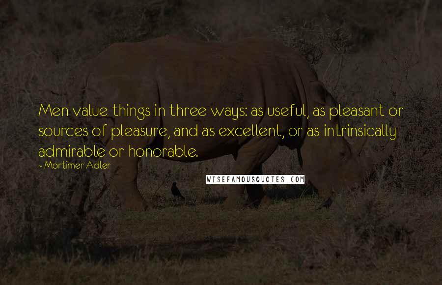 Mortimer Adler Quotes: Men value things in three ways: as useful, as pleasant or sources of pleasure, and as excellent, or as intrinsically admirable or honorable.