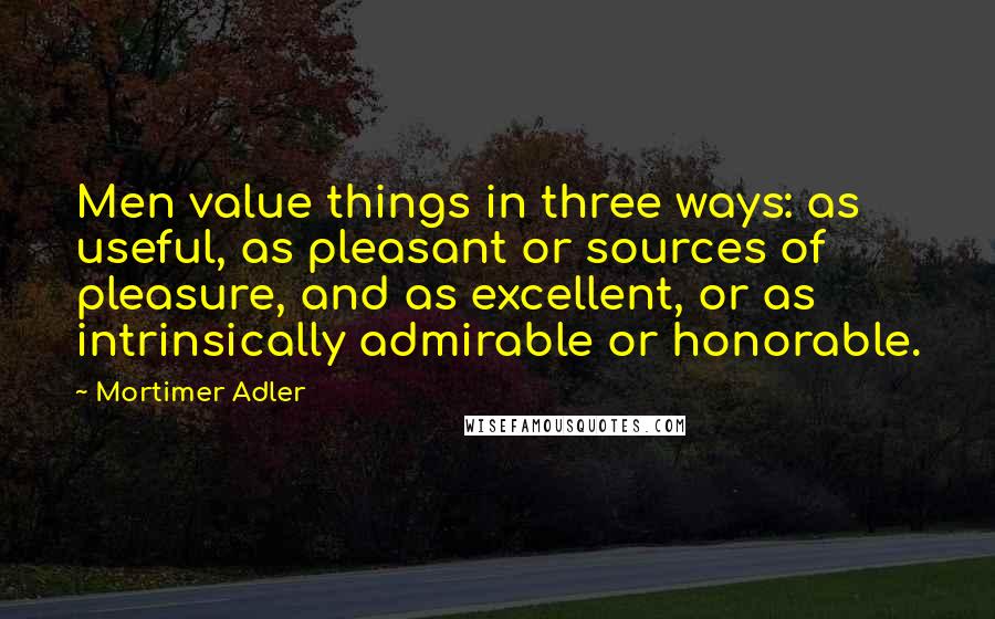 Mortimer Adler Quotes: Men value things in three ways: as useful, as pleasant or sources of pleasure, and as excellent, or as intrinsically admirable or honorable.