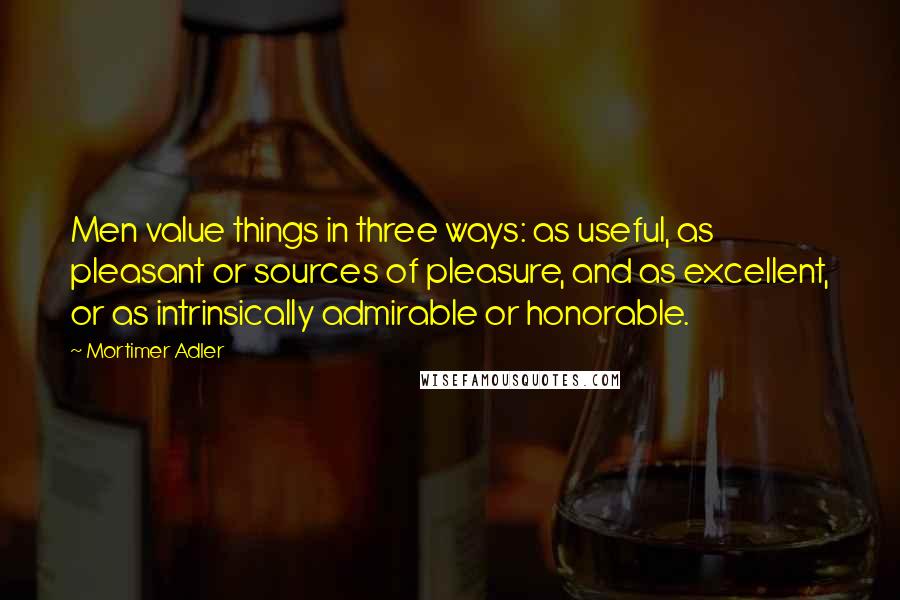 Mortimer Adler Quotes: Men value things in three ways: as useful, as pleasant or sources of pleasure, and as excellent, or as intrinsically admirable or honorable.