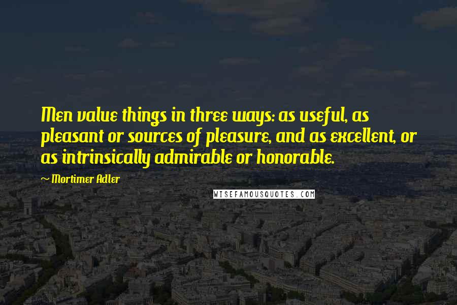 Mortimer Adler Quotes: Men value things in three ways: as useful, as pleasant or sources of pleasure, and as excellent, or as intrinsically admirable or honorable.