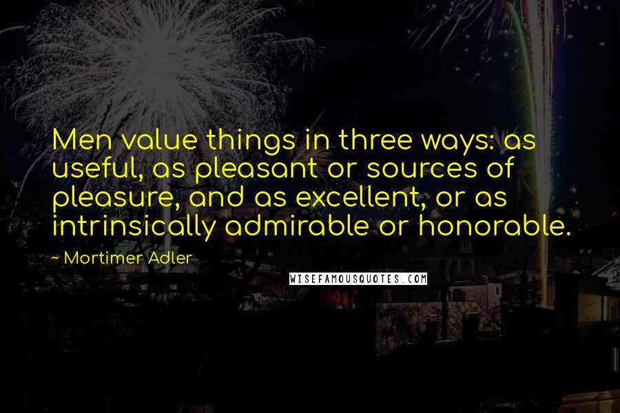 Mortimer Adler Quotes: Men value things in three ways: as useful, as pleasant or sources of pleasure, and as excellent, or as intrinsically admirable or honorable.