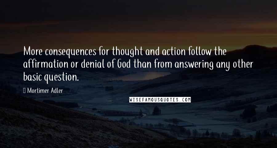 Mortimer Adler Quotes: More consequences for thought and action follow the affirmation or denial of God than from answering any other basic question.