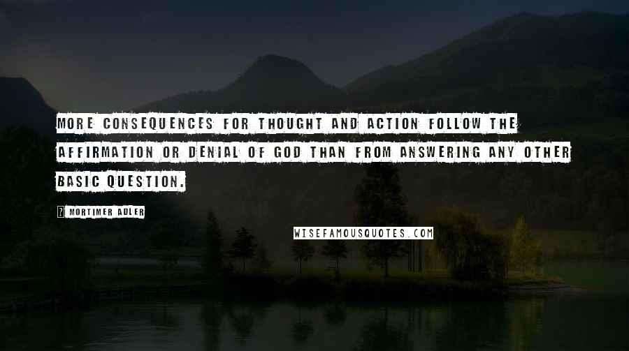 Mortimer Adler Quotes: More consequences for thought and action follow the affirmation or denial of God than from answering any other basic question.