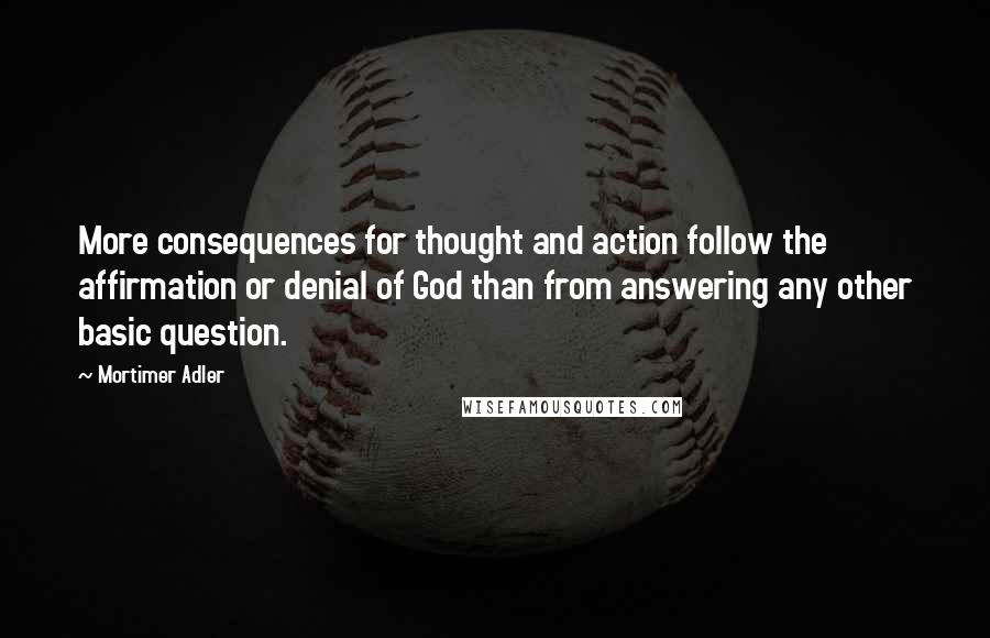 Mortimer Adler Quotes: More consequences for thought and action follow the affirmation or denial of God than from answering any other basic question.