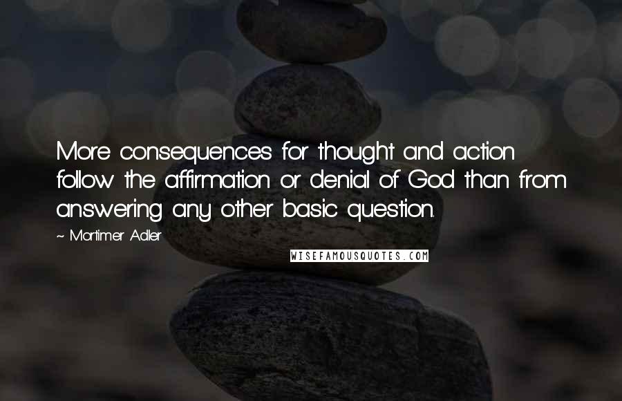 Mortimer Adler Quotes: More consequences for thought and action follow the affirmation or denial of God than from answering any other basic question.