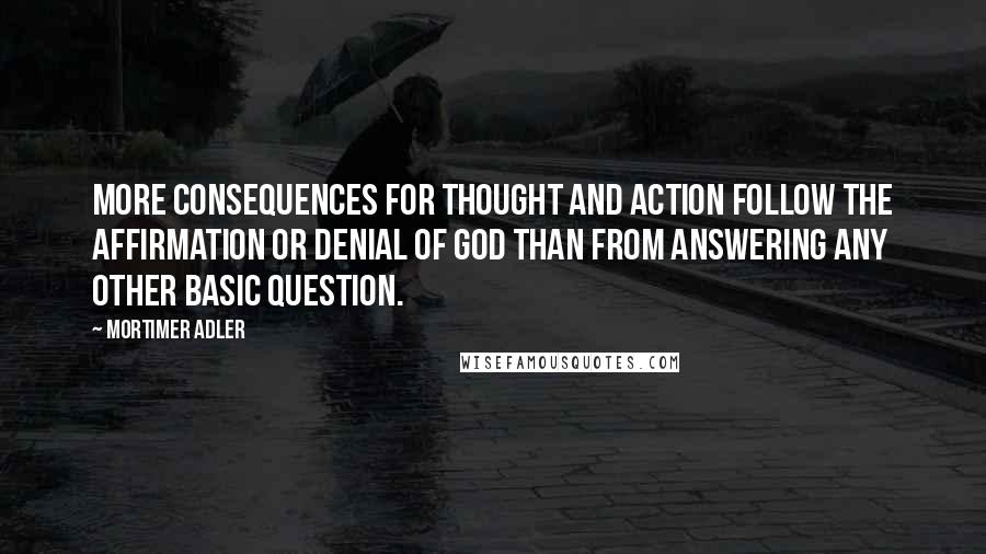 Mortimer Adler Quotes: More consequences for thought and action follow the affirmation or denial of God than from answering any other basic question.