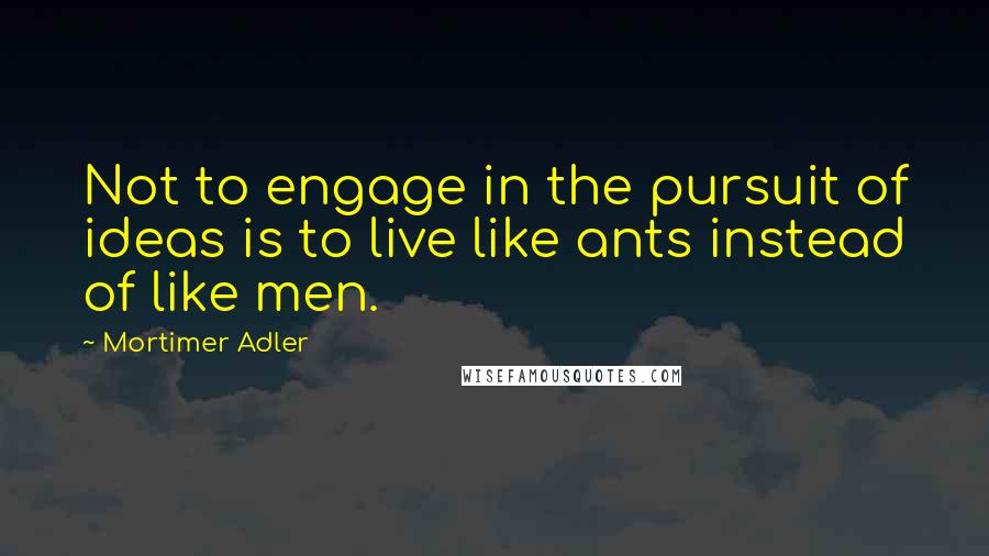 Mortimer Adler Quotes: Not to engage in the pursuit of ideas is to live like ants instead of like men.