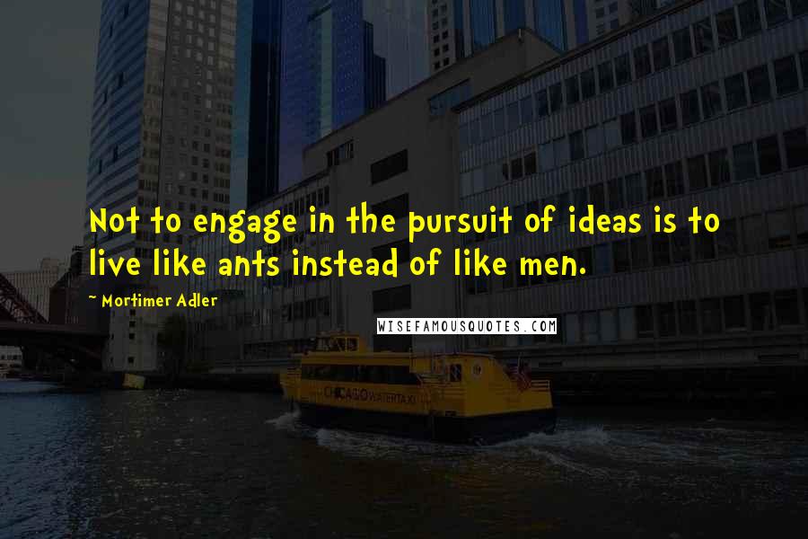 Mortimer Adler Quotes: Not to engage in the pursuit of ideas is to live like ants instead of like men.