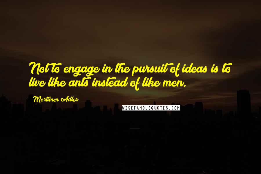 Mortimer Adler Quotes: Not to engage in the pursuit of ideas is to live like ants instead of like men.