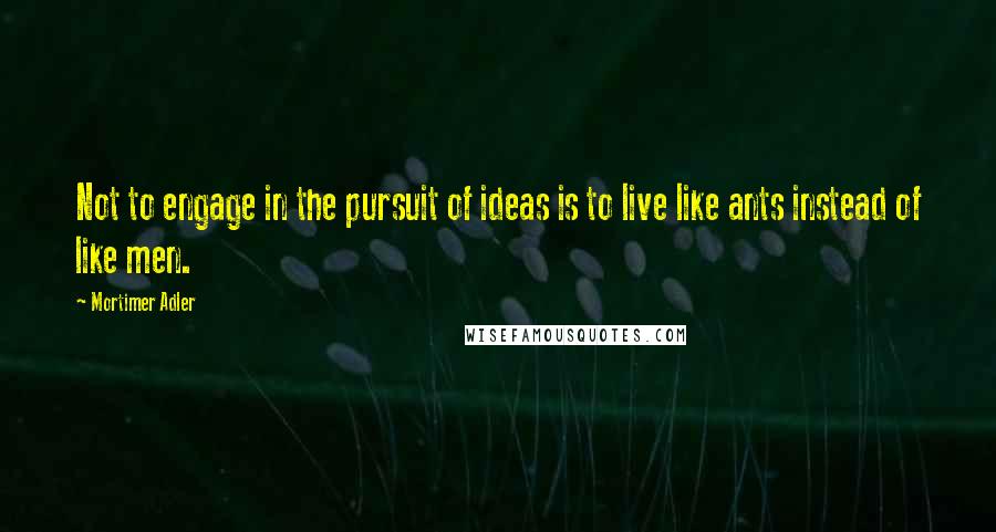 Mortimer Adler Quotes: Not to engage in the pursuit of ideas is to live like ants instead of like men.