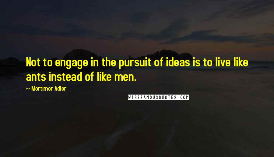 Mortimer Adler Quotes: Not to engage in the pursuit of ideas is to live like ants instead of like men.