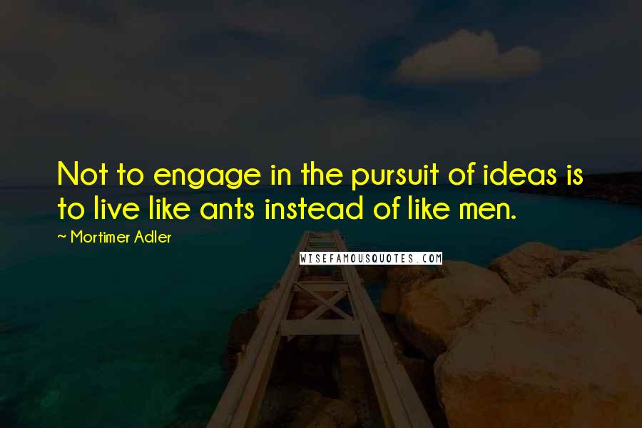 Mortimer Adler Quotes: Not to engage in the pursuit of ideas is to live like ants instead of like men.