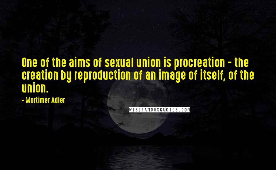 Mortimer Adler Quotes: One of the aims of sexual union is procreation - the creation by reproduction of an image of itself, of the union.