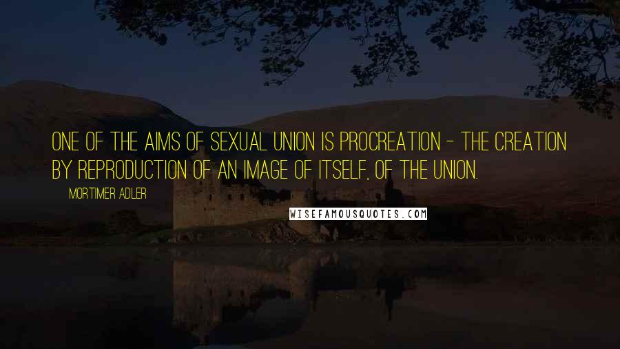 Mortimer Adler Quotes: One of the aims of sexual union is procreation - the creation by reproduction of an image of itself, of the union.