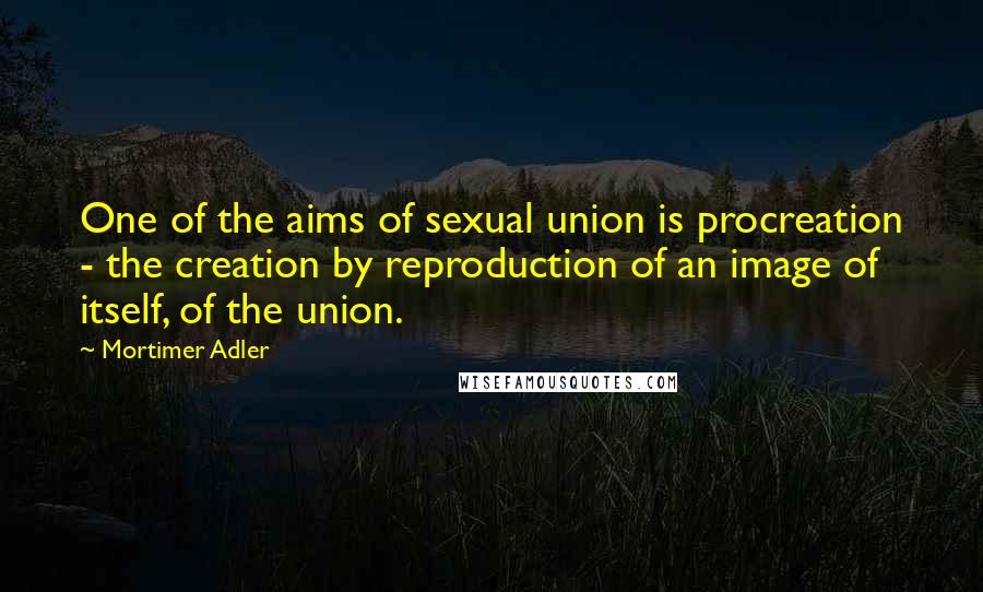 Mortimer Adler Quotes: One of the aims of sexual union is procreation - the creation by reproduction of an image of itself, of the union.