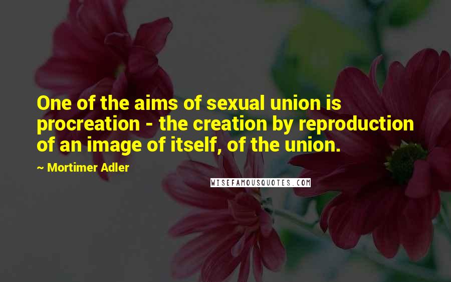 Mortimer Adler Quotes: One of the aims of sexual union is procreation - the creation by reproduction of an image of itself, of the union.