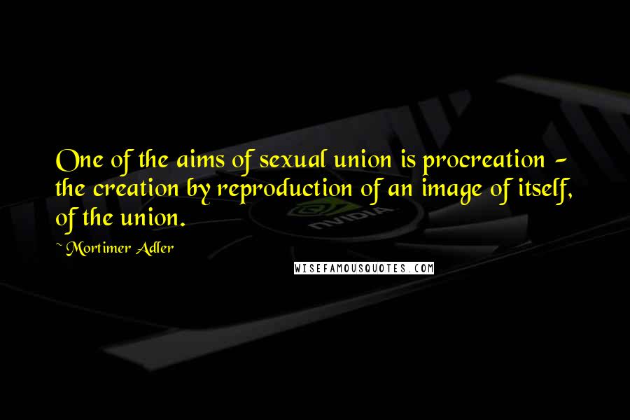 Mortimer Adler Quotes: One of the aims of sexual union is procreation - the creation by reproduction of an image of itself, of the union.