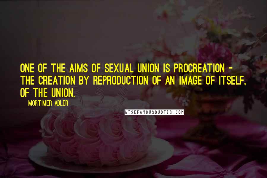 Mortimer Adler Quotes: One of the aims of sexual union is procreation - the creation by reproduction of an image of itself, of the union.