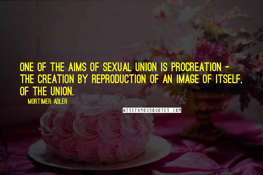 Mortimer Adler Quotes: One of the aims of sexual union is procreation - the creation by reproduction of an image of itself, of the union.