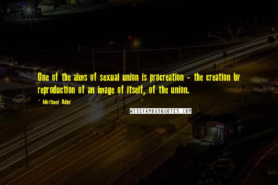 Mortimer Adler Quotes: One of the aims of sexual union is procreation - the creation by reproduction of an image of itself, of the union.