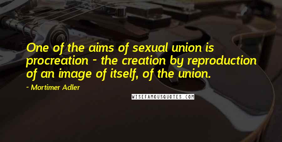 Mortimer Adler Quotes: One of the aims of sexual union is procreation - the creation by reproduction of an image of itself, of the union.