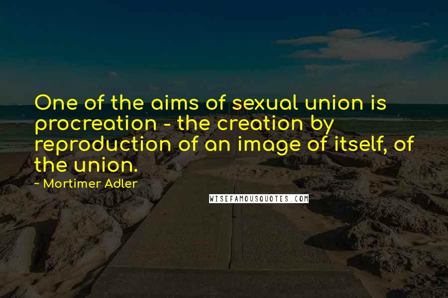 Mortimer Adler Quotes: One of the aims of sexual union is procreation - the creation by reproduction of an image of itself, of the union.