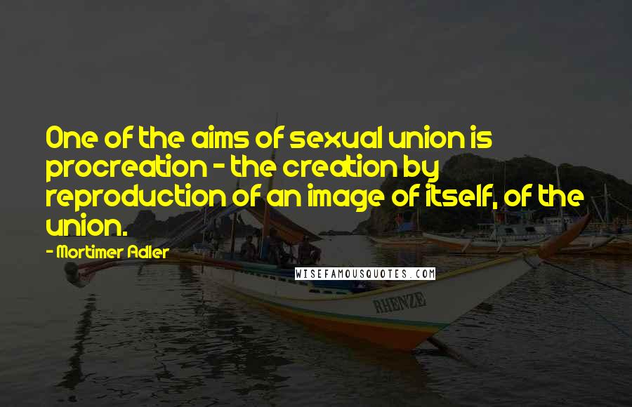 Mortimer Adler Quotes: One of the aims of sexual union is procreation - the creation by reproduction of an image of itself, of the union.