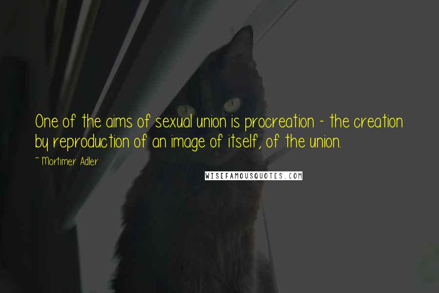 Mortimer Adler Quotes: One of the aims of sexual union is procreation - the creation by reproduction of an image of itself, of the union.