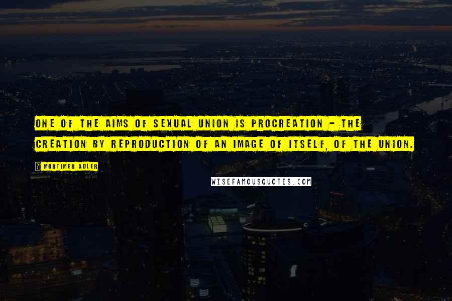 Mortimer Adler Quotes: One of the aims of sexual union is procreation - the creation by reproduction of an image of itself, of the union.