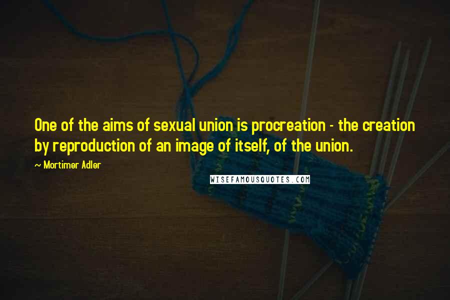 Mortimer Adler Quotes: One of the aims of sexual union is procreation - the creation by reproduction of an image of itself, of the union.