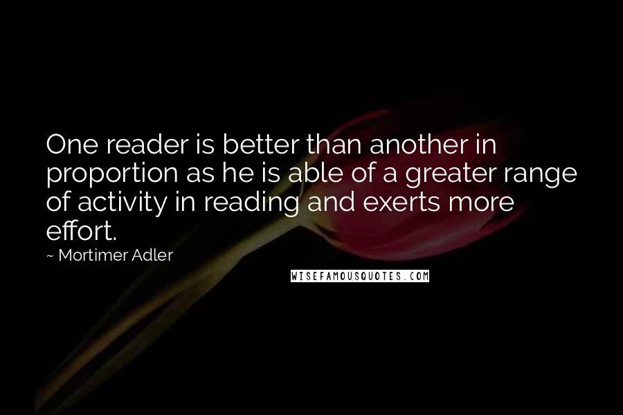 Mortimer Adler Quotes: One reader is better than another in proportion as he is able of a greater range of activity in reading and exerts more effort.