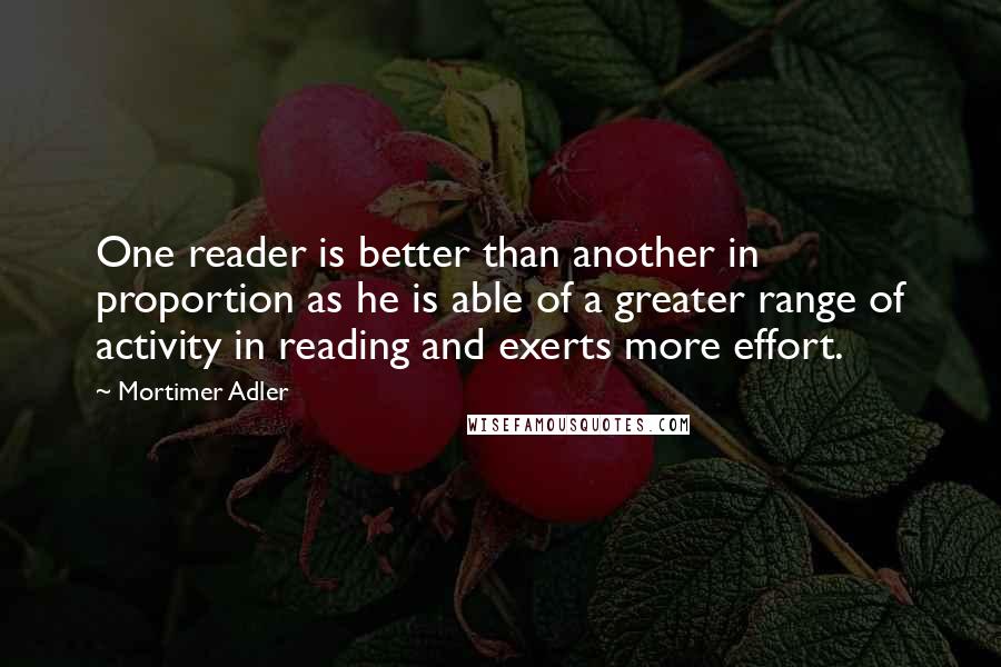 Mortimer Adler Quotes: One reader is better than another in proportion as he is able of a greater range of activity in reading and exerts more effort.