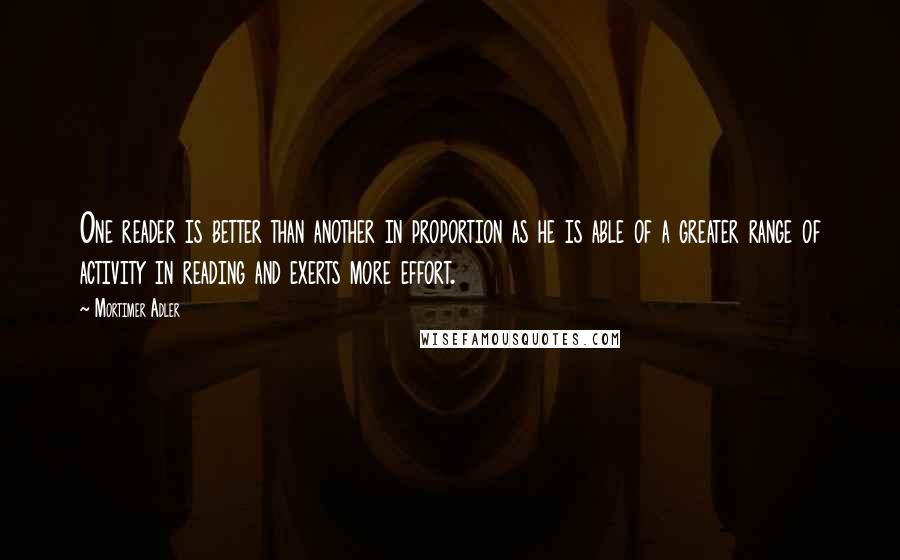 Mortimer Adler Quotes: One reader is better than another in proportion as he is able of a greater range of activity in reading and exerts more effort.