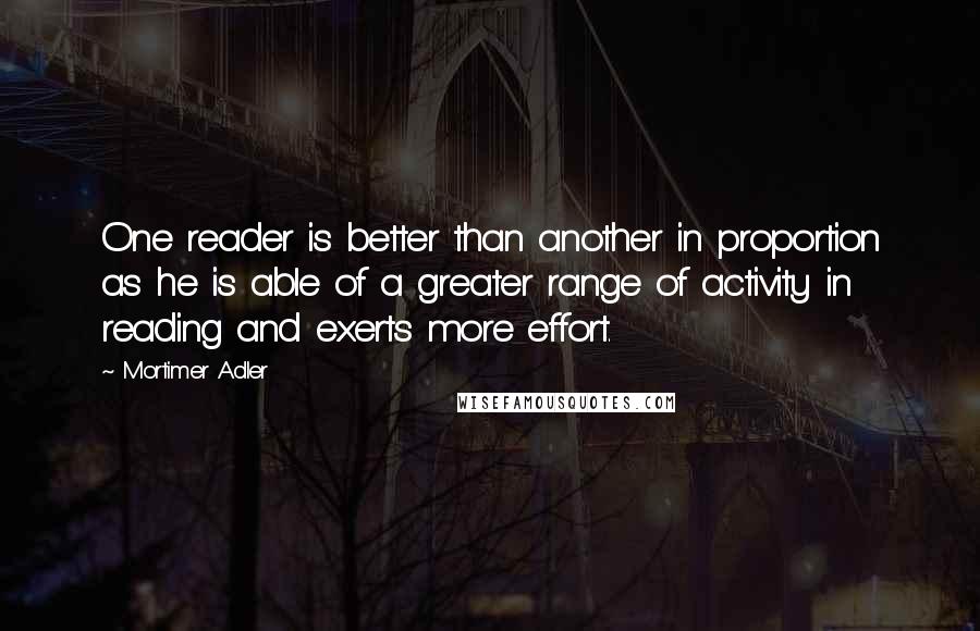 Mortimer Adler Quotes: One reader is better than another in proportion as he is able of a greater range of activity in reading and exerts more effort.