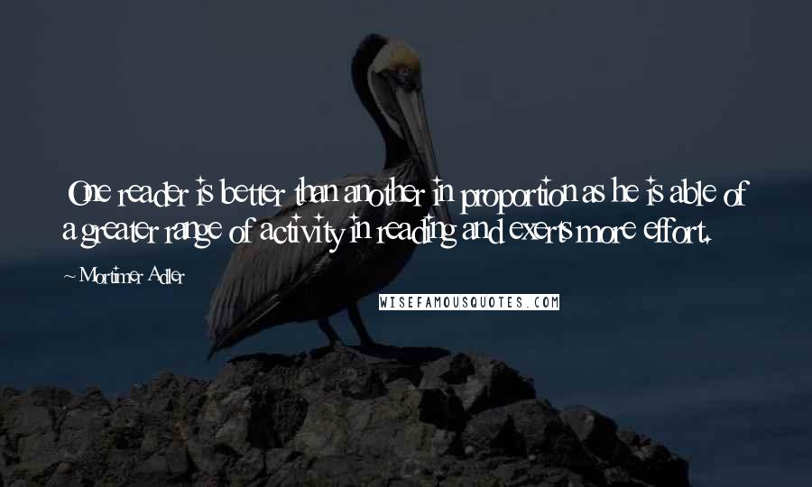 Mortimer Adler Quotes: One reader is better than another in proportion as he is able of a greater range of activity in reading and exerts more effort.