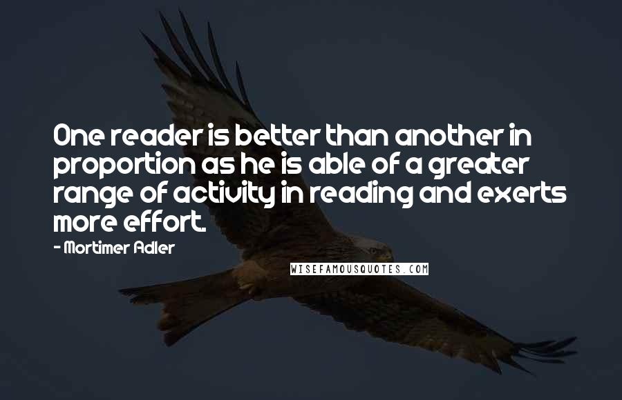 Mortimer Adler Quotes: One reader is better than another in proportion as he is able of a greater range of activity in reading and exerts more effort.