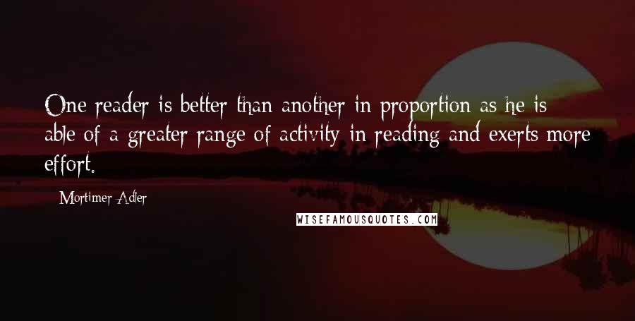 Mortimer Adler Quotes: One reader is better than another in proportion as he is able of a greater range of activity in reading and exerts more effort.