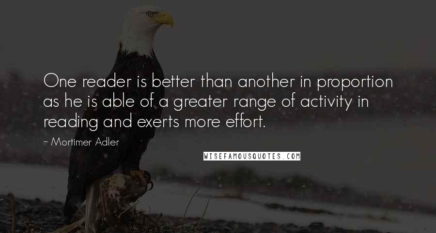 Mortimer Adler Quotes: One reader is better than another in proportion as he is able of a greater range of activity in reading and exerts more effort.