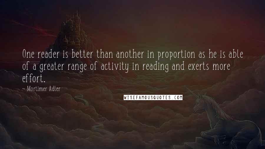 Mortimer Adler Quotes: One reader is better than another in proportion as he is able of a greater range of activity in reading and exerts more effort.