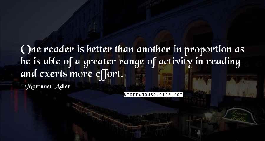 Mortimer Adler Quotes: One reader is better than another in proportion as he is able of a greater range of activity in reading and exerts more effort.