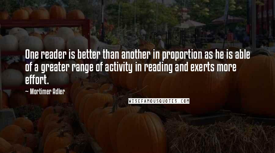 Mortimer Adler Quotes: One reader is better than another in proportion as he is able of a greater range of activity in reading and exerts more effort.