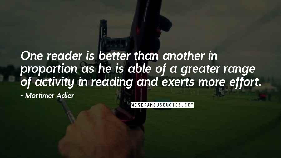 Mortimer Adler Quotes: One reader is better than another in proportion as he is able of a greater range of activity in reading and exerts more effort.