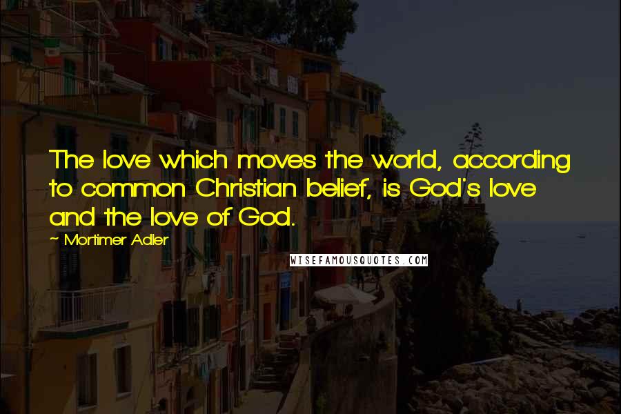 Mortimer Adler Quotes: The love which moves the world, according to common Christian belief, is God's love and the love of God.