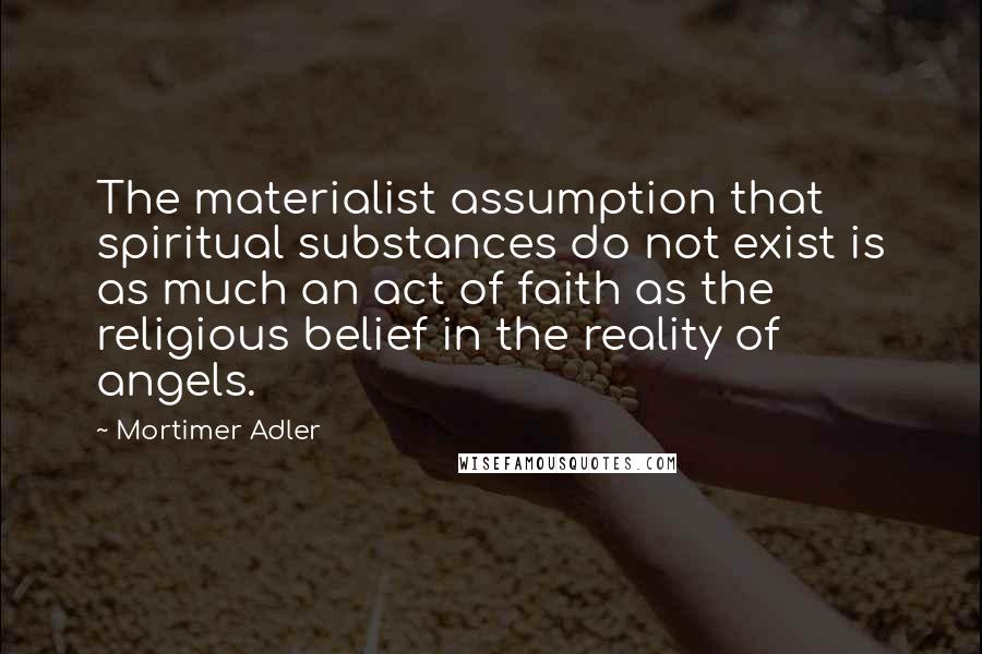 Mortimer Adler Quotes: The materialist assumption that spiritual substances do not exist is as much an act of faith as the religious belief in the reality of angels.