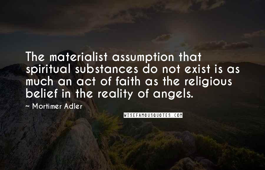 Mortimer Adler Quotes: The materialist assumption that spiritual substances do not exist is as much an act of faith as the religious belief in the reality of angels.