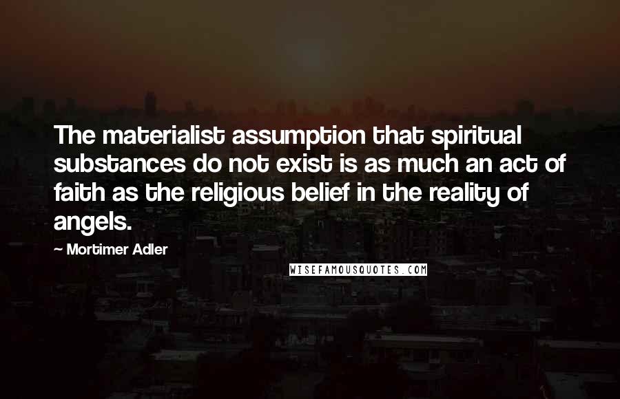 Mortimer Adler Quotes: The materialist assumption that spiritual substances do not exist is as much an act of faith as the religious belief in the reality of angels.