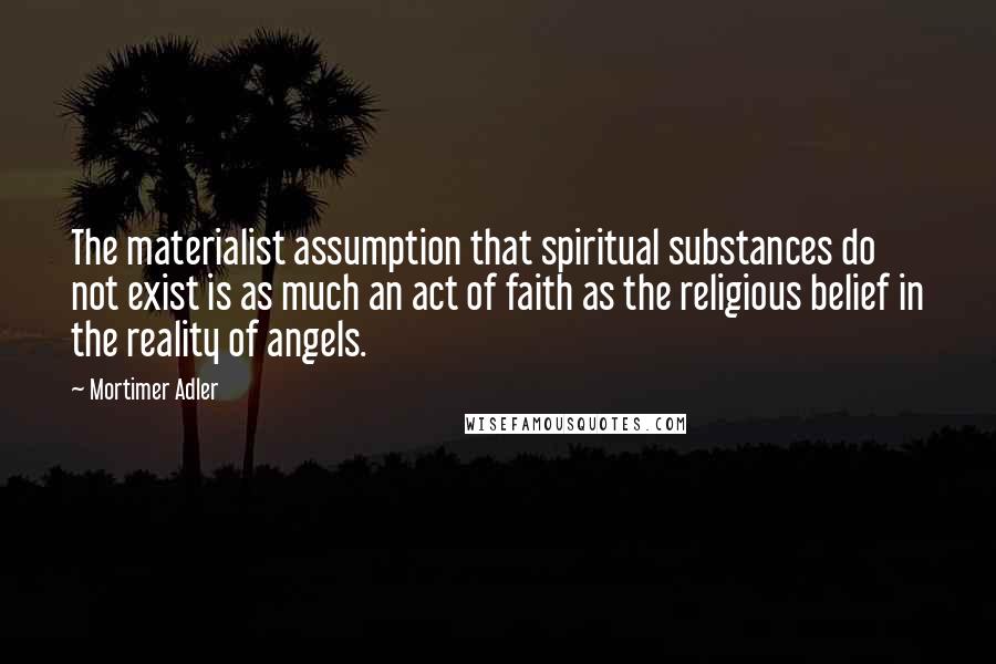 Mortimer Adler Quotes: The materialist assumption that spiritual substances do not exist is as much an act of faith as the religious belief in the reality of angels.