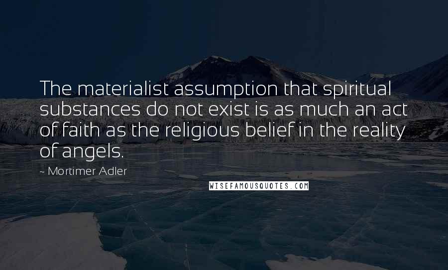 Mortimer Adler Quotes: The materialist assumption that spiritual substances do not exist is as much an act of faith as the religious belief in the reality of angels.