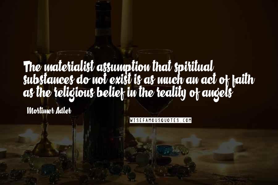 Mortimer Adler Quotes: The materialist assumption that spiritual substances do not exist is as much an act of faith as the religious belief in the reality of angels.