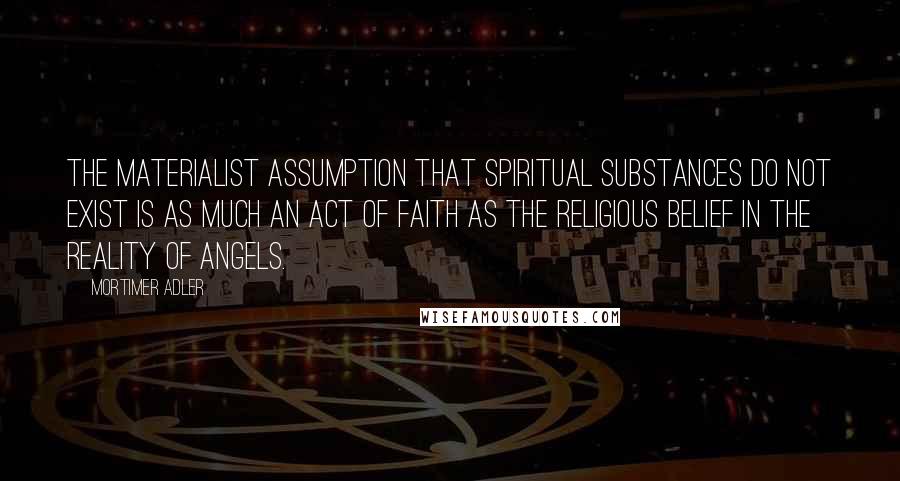 Mortimer Adler Quotes: The materialist assumption that spiritual substances do not exist is as much an act of faith as the religious belief in the reality of angels.